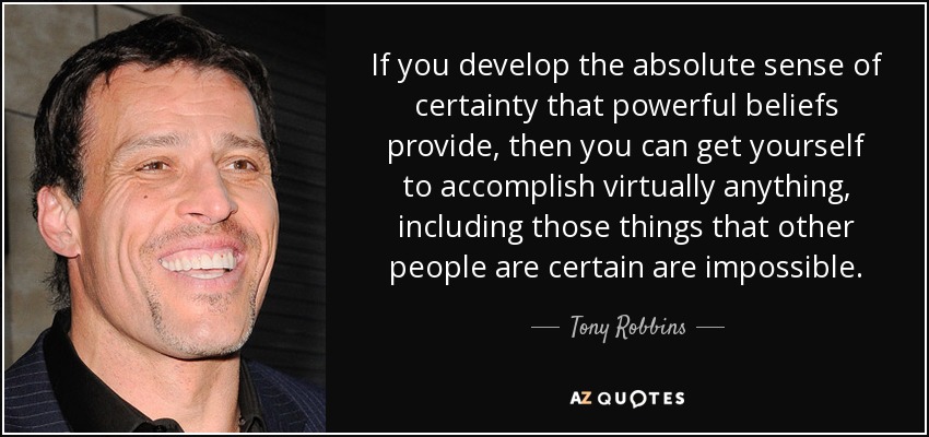 If you develop the absolute sense of certainty that powerful beliefs provide, then you can get yourself to accomplish virtually anything, including those things that other people are certain are impossible. - Tony Robbins