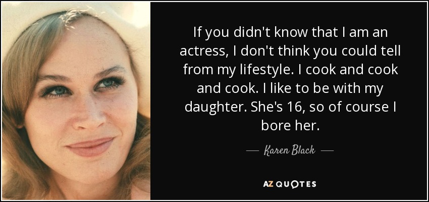 If you didn't know that I am an actress, I don't think you could tell from my lifestyle. I cook and cook and cook. I like to be with my daughter. She's 16, so of course I bore her. - Karen Black