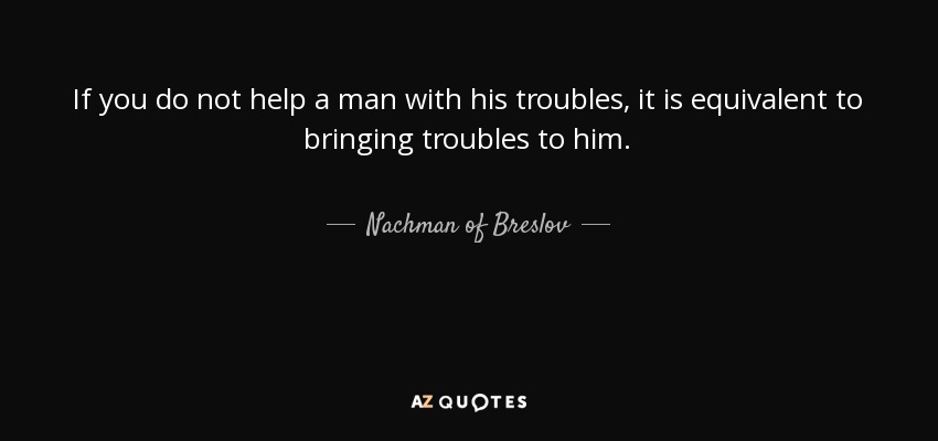 If you do not help a man with his troubles, it is equivalent to bringing troubles to him. - Nachman of Breslov