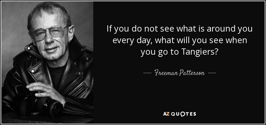 If you do not see what is around you every day, what will you see when you go to Tangiers? - Freeman Patterson