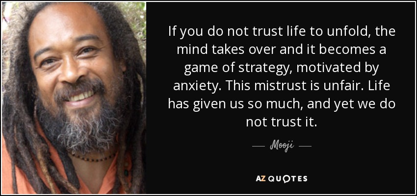 If you do not trust life to unfold, the mind takes over and it becomes a game of strategy, motivated by anxiety. This mistrust is unfair. Life has given us so much, and yet we do not trust it. - Mooji