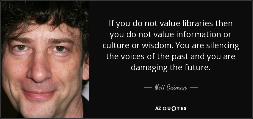 If you do not value libraries then you do not value information or culture or wisdom. You are silencing the voices of the past and you are damaging the future. - Neil Gaiman