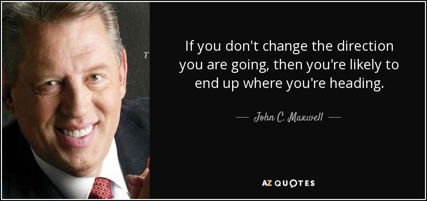 If you don't change the direction you are going, then you're likely to end up where you're heading. - John C. Maxwell