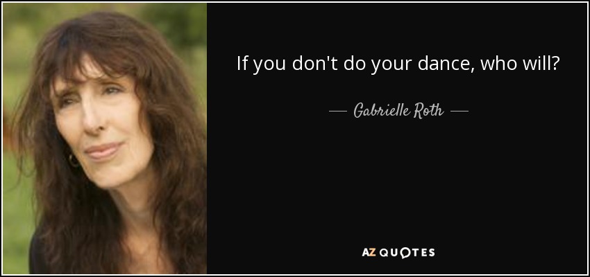 If you don't do your dance, who will? - Gabrielle Roth