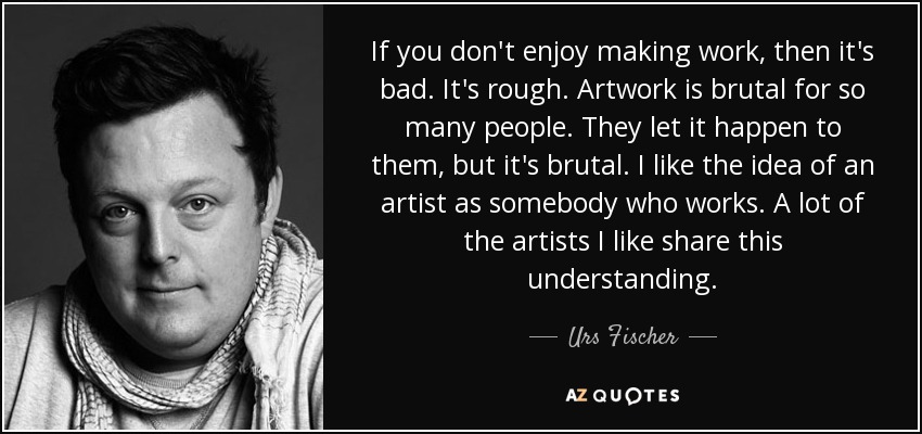 If you don't enjoy making work, then it's bad. It's rough. Artwork is brutal for so many people. They let it happen to them, but it's brutal. I like the idea of an artist as somebody who works. A lot of the artists I like share this understanding. - Urs Fischer