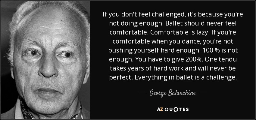 If you don't feel challenged, it's because you're not doing enough. Ballet should never feel comfortable. Comfortable is lazy! If you're comfortable when you dance, you're not pushing yourself hard enough. 100 % is not enough. You have to give 200%. One tendu takes years of hard work and will never be perfect. Everything in ballet is a challenge. - George Balanchine