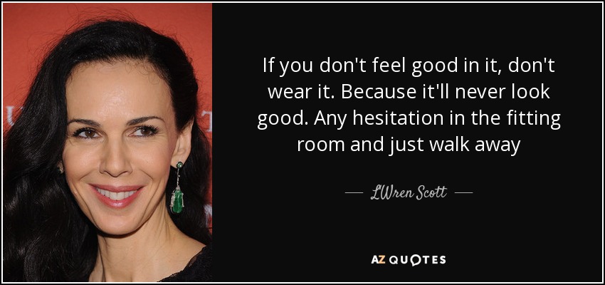 If you don't feel good in it, don't wear it. Because it'll never look good. Any hesitation in the fitting room and just walk away - L'Wren Scott