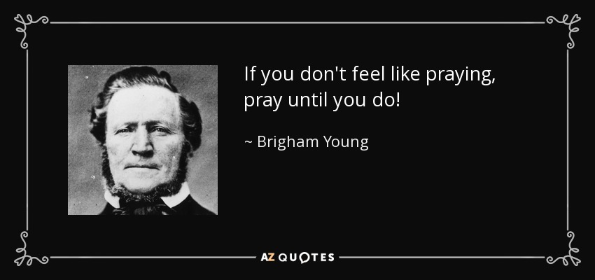 If you don't feel like praying, pray until you do! - Brigham Young