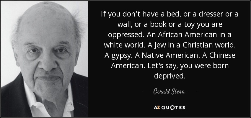 If you don't have a bed, or a dresser or a wall, or a book or a toy you are oppressed. An African American in a white world. A Jew in a Christian world. A gypsy. A Native American. A Chinese American. Let's say, you were born deprived. - Gerald Stern