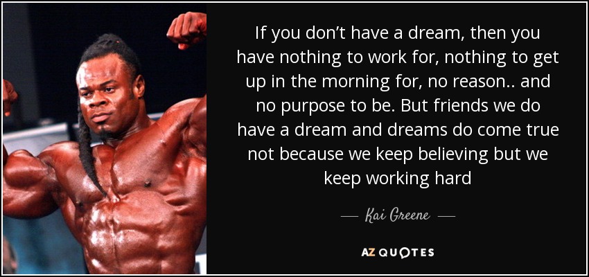 If you don’t have a dream, then you have nothing to work for, nothing to get up in the morning for, no reason.. and no purpose to be. But friends we do have a dream and dreams do come true not because we keep believing but we keep working hard - Kai Greene