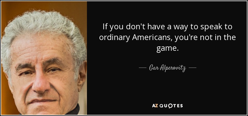 If you don't have a way to speak to ordinary Americans, you're not in the game. - Gar Alperovitz
