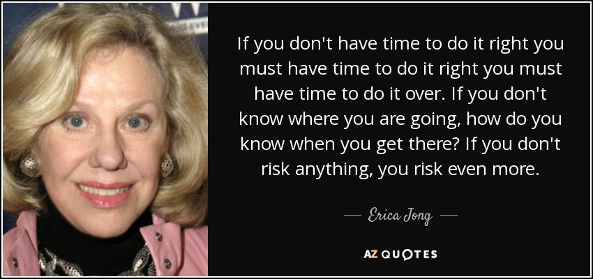 If you don't have time to do it right you must have time to do it right you must have time to do it over. If you don't know where you are going, how do you know when you get there? If you don't risk anything, you risk even more. - Erica Jong