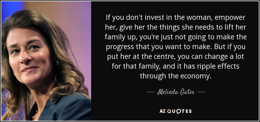 If you don't invest in the woman, empower her, give her the things she needs to lift her family up, you're just not going to make the progress that you want to make. But if you put her at the centre, you can change a lot for that family, and it has ripple effects through the economy. - Melinda Gates