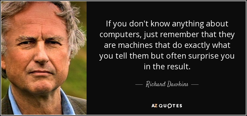 If you don't know anything about computers, just remember that they are machines that do exactly what you tell them but often surprise you in the result. - Richard Dawkins