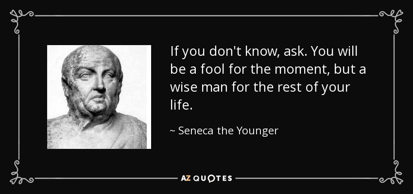 If you don't know, ask. You will be a fool for the moment, but a wise man for the rest of your life. - Seneca the Younger