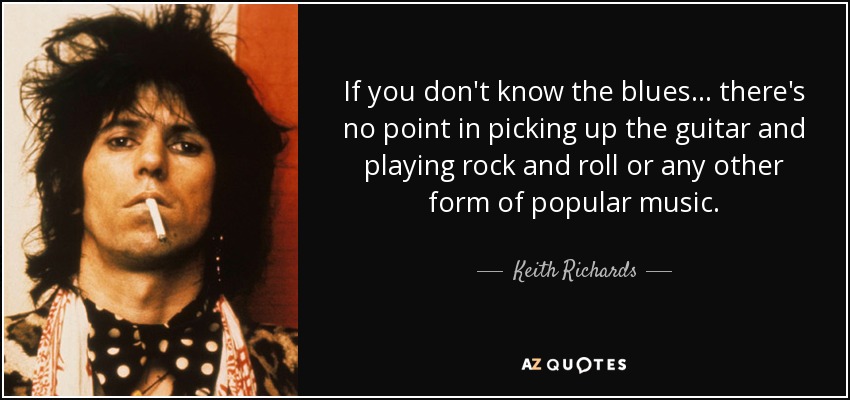 If you don't know the blues... there's no point in picking up the guitar and playing rock and roll or any other form of popular music. - Keith Richards