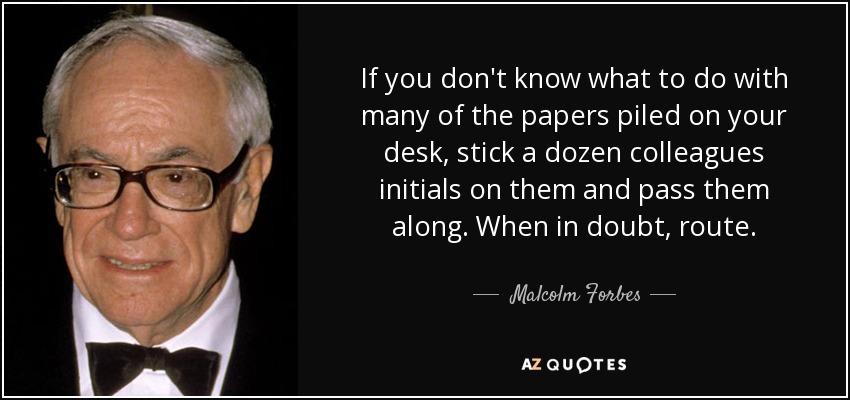 If you don't know what to do with many of the papers piled on your desk, stick a dozen colleagues initials on them and pass them along. When in doubt, route. - Malcolm Forbes