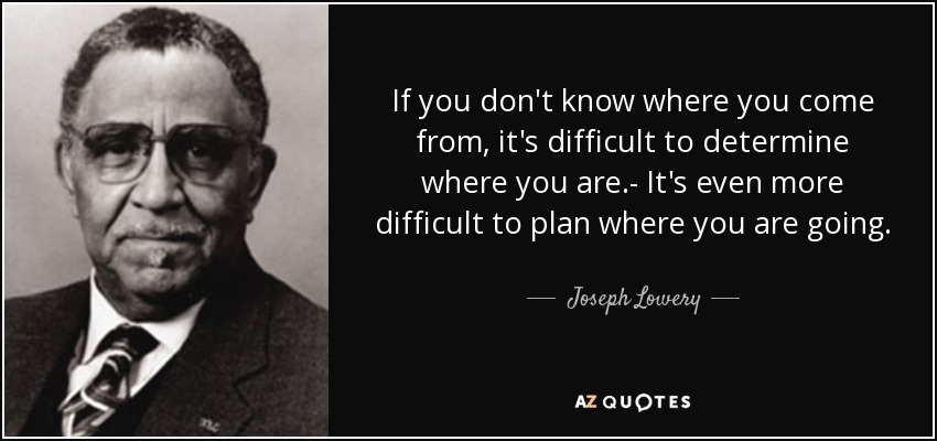 If you don't know where you come from, it's difficult to determine where you are.- It's even more difficult to plan where you are going. - Joseph Lowery