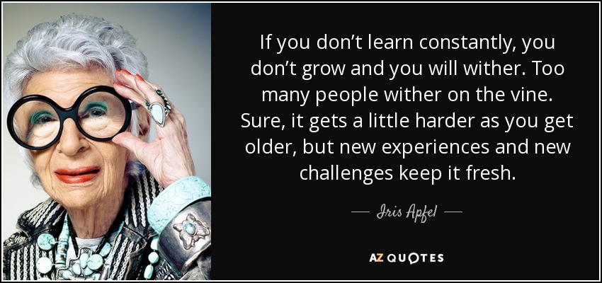 If you don’t learn constantly, you don’t grow and you will wither. Too many people wither on the vine. Sure, it gets a little harder as you get older, but new experiences and new challenges keep it fresh. - Iris Apfel