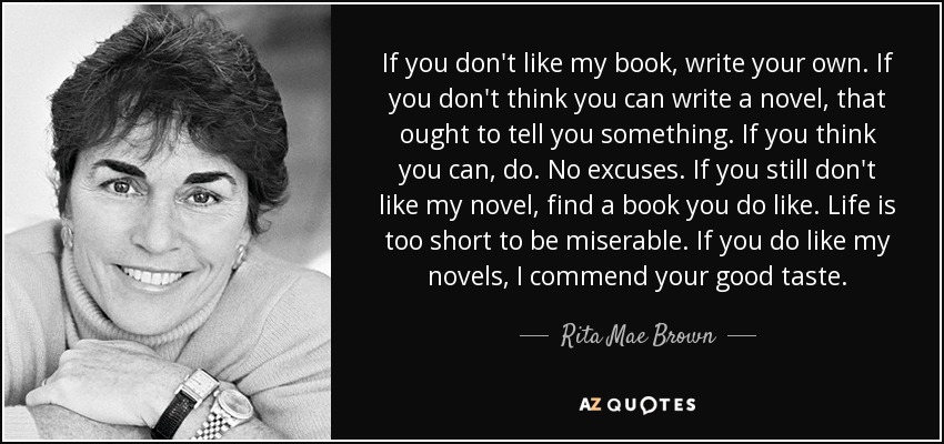 If you don't like my book, write your own. If you don't think you can write a novel, that ought to tell you something. If you think you can, do. No excuses. If you still don't like my novel, find a book you do like. Life is too short to be miserable. If you do like my novels, I commend your good taste. - Rita Mae Brown