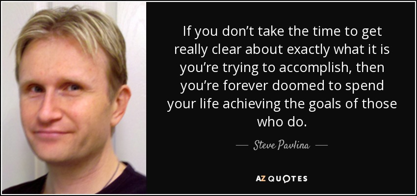 If you don’t take the time to get really clear about exactly what it is you’re trying to accomplish, then you’re forever doomed to spend your life achieving the goals of those who do. - Steve Pavlina