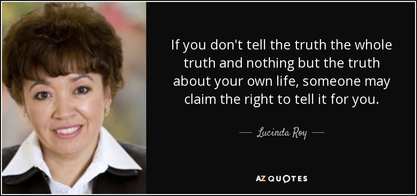 If you don't tell the truth the whole truth and nothing but the truth about your own life, someone may claim the right to tell it for you. - Lucinda Roy