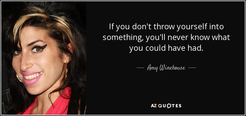 If you don't throw yourself into something, you'll never know what you could have had. - Amy Winehouse