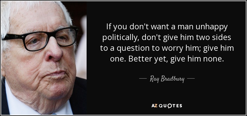 If you don't want a man unhappy politically, don't give him two sides to a question to worry him; give him one. Better yet, give him none. - Ray Bradbury
