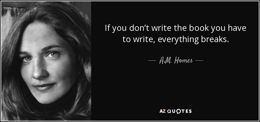 If you don’t write the book you have to write, everything breaks. - A.M. Homes