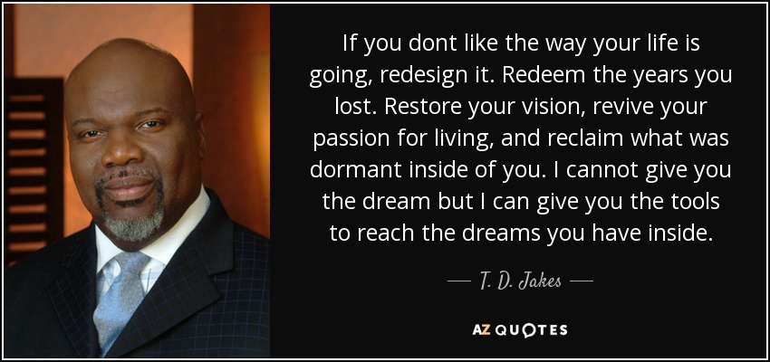 If you dont like the way your life is going, redesign it. Redeem the years you lost. Restore your vision, revive your passion for living, and reclaim what was dormant inside of you. I cannot give you the dream but I can give you the tools to reach the dreams you have inside. - T. D. Jakes