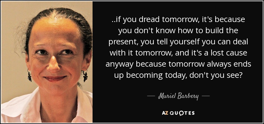 ..if you dread tomorrow, it's because you don't know how to build the present, you tell yourself you can deal with it tomorrow, and it's a lost cause anyway because tomorrow always ends up becoming today, don't you see? - Muriel Barbery