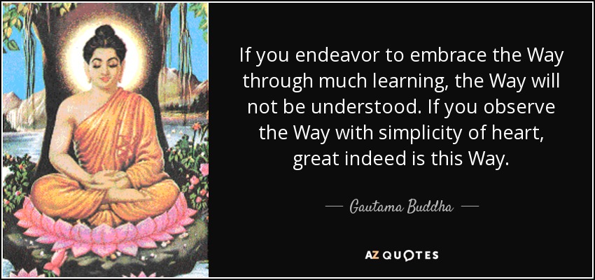 If you endeavor to embrace the Way through much learning, the Way will not be understood. If you observe the Way with simplicity of heart, great indeed is this Way. - Gautama Buddha