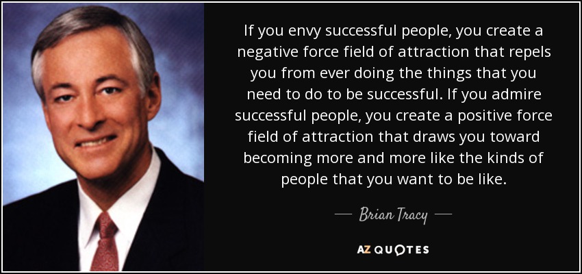 If you envy successful people, you create a negative force field of attraction that repels you from ever doing the things that you need to do to be successful. If you admire successful people, you create a positive force field of attraction that draws you toward becoming more and more like the kinds of people that you want to be like. - Brian Tracy