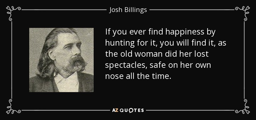 If you ever find happiness by hunting for it, you will find it, as the old woman did her lost spectacles, safe on her own nose all the time. - Josh Billings