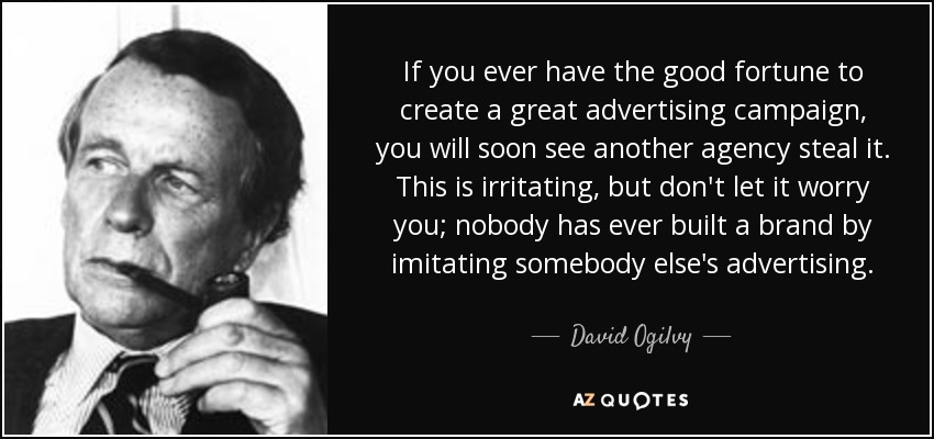 If you ever have the good fortune to create a great advertising campaign, you will soon see another agency steal it. This is irritating, but don't let it worry you; nobody has ever built a brand by imitating somebody else's advertising. - David Ogilvy