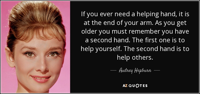 If you ever need a helping hand, it is at the end of your arm. As you get older you must remember you have a second hand. The first one is to help yourself. The second hand is to help others. - Audrey Hepburn