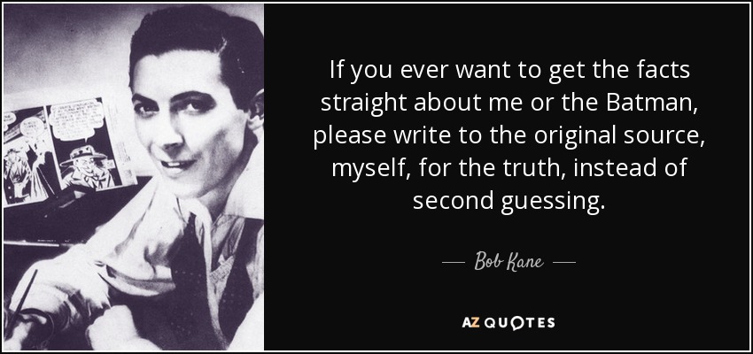 If you ever want to get the facts straight about me or the Batman, please write to the original source, myself, for the truth, instead of second guessing. - Bob Kane