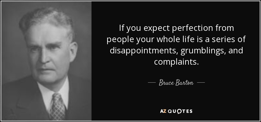 If you expect perfection from people your whole life is a series of disappointments, grumblings, and complaints. - Bruce Barton