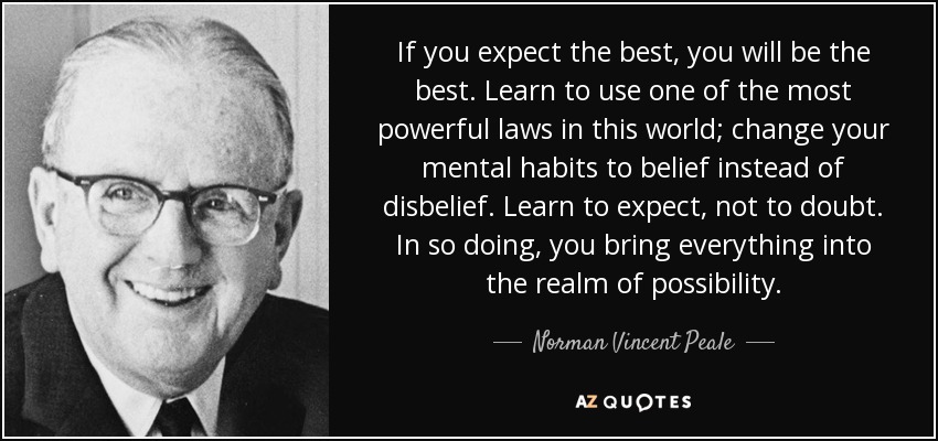 If you expect the best, you will be the best. Learn to use one of the most powerful laws in this world; change your mental habits to belief instead of disbelief. Learn to expect, not to doubt. In so doing, you bring everything into the realm of possibility. - Norman Vincent Peale