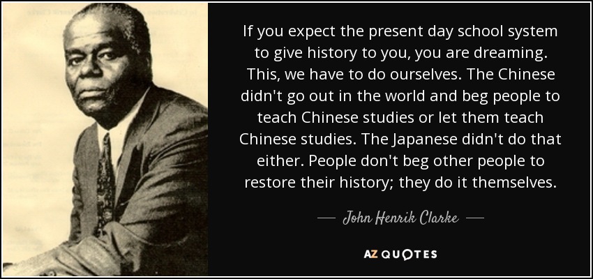 If you expect the present day school system to give history to you, you are dreaming. This, we have to do ourselves. The Chinese didn't go out in the world and beg people to teach Chinese studies or let them teach Chinese studies. The Japanese didn't do that either. People don't beg other people to restore their history; they do it themselves. - John Henrik Clarke