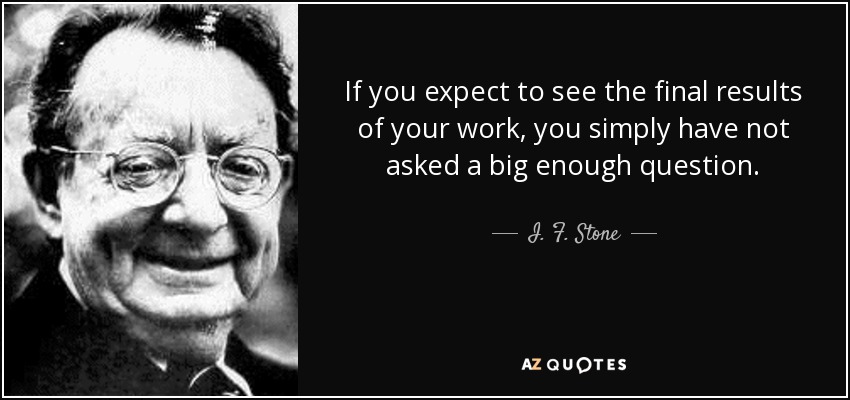 If you expect to see the final results of your work, you simply have not asked a big enough question. - I. F. Stone