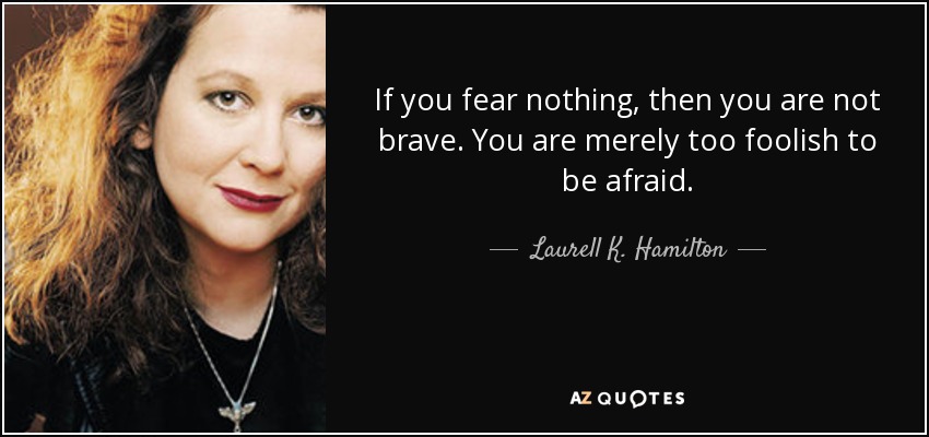 If you fear nothing, then you are not brave. You are merely too foolish to be afraid. - Laurell K. Hamilton