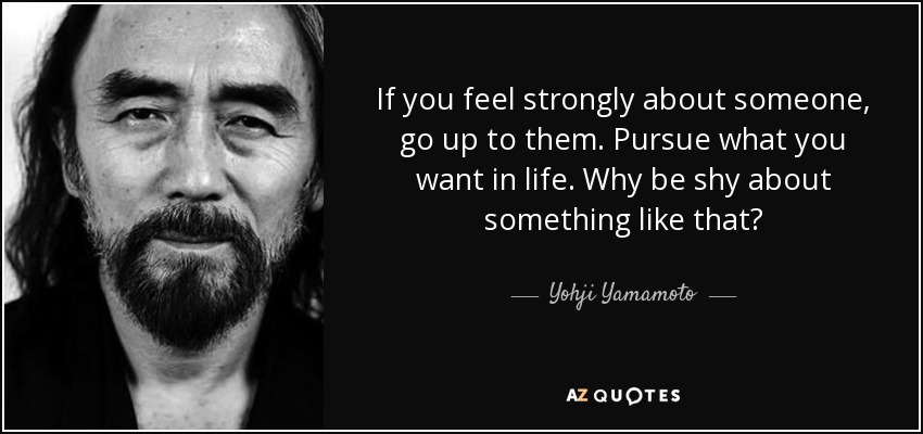 If you feel strongly about someone, go up to them. Pursue what you want in life. Why be shy about something like that? - Yohji Yamamoto