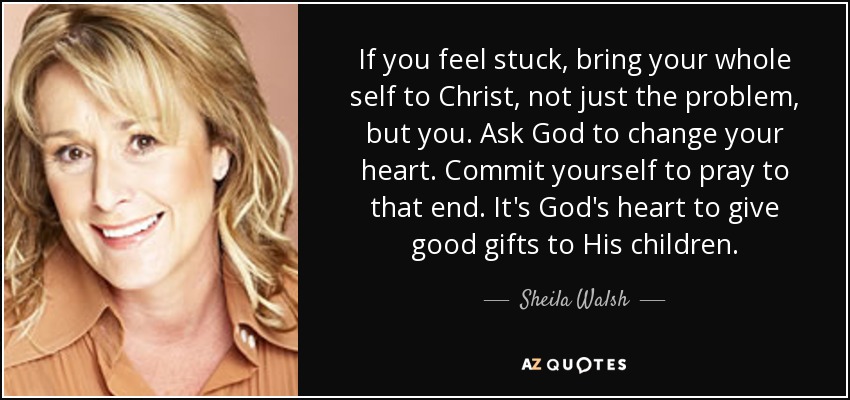 If you feel stuck, bring your whole self to Christ, not just the problem, but you. Ask God to change your heart. Commit yourself to pray to that end. It's God's heart to give good gifts to His children. - Sheila Walsh