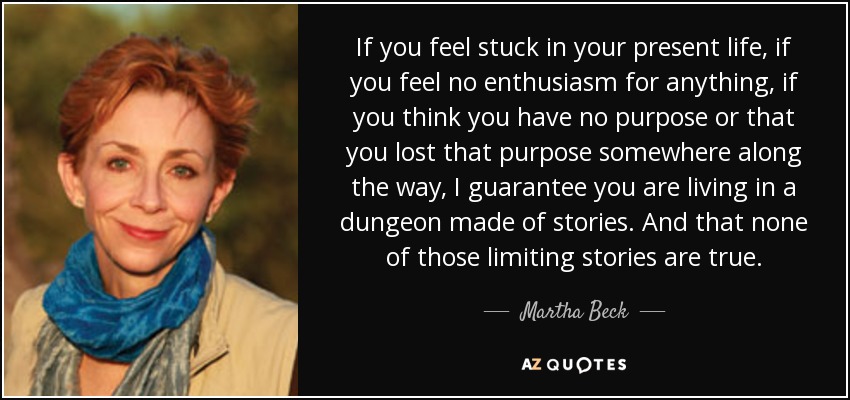 If you feel stuck in your present life, if you feel no enthusiasm for anything, if you think you have no purpose or that you lost that purpose somewhere along the way, I guarantee you are living in a dungeon made of stories. And that none of those limiting stories are true. - Martha Beck