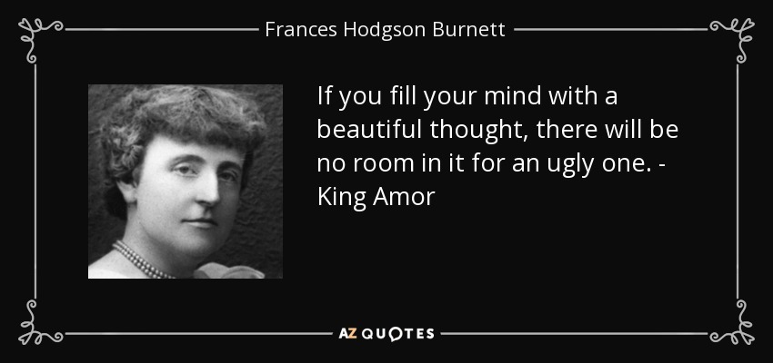 If you fill your mind with a beautiful thought, there will be no room in it for an ugly one. - King Amor - Frances Hodgson Burnett