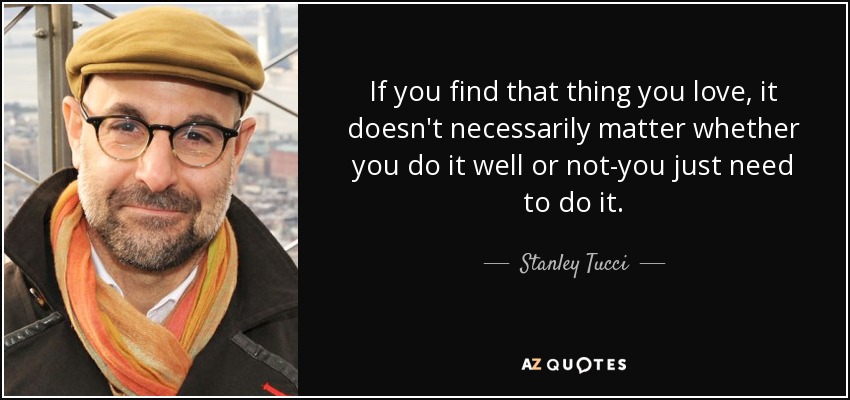 If you find that thing you love, it doesn't necessarily matter whether you do it well or not-you just need to do it. - Stanley Tucci