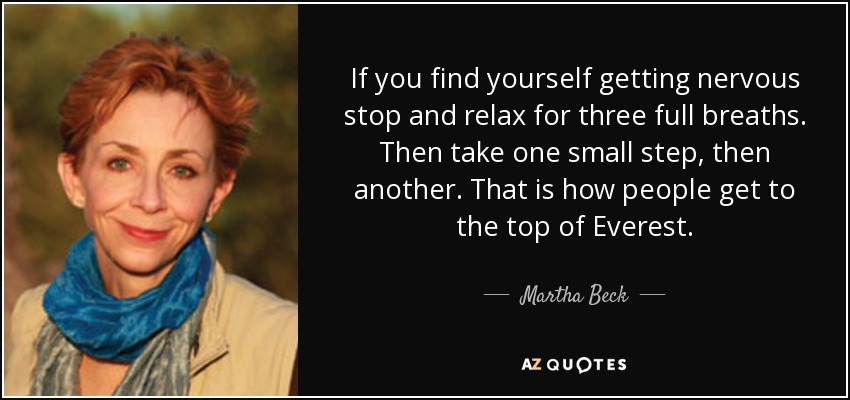 If you find yourself getting nervous stop and relax for three full breaths. Then take one small step, then another. That is how people get to the top of Everest. - Martha Beck