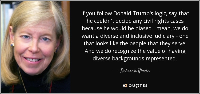 If you follow Donald Trump's logic, say that he couldn't decide any civil rights cases because he would be biased.I mean, we do want a diverse and inclusive judiciary - one that looks like the people that they serve. And we do recognize the value of having diverse backgrounds represented. - Deborah Rhode