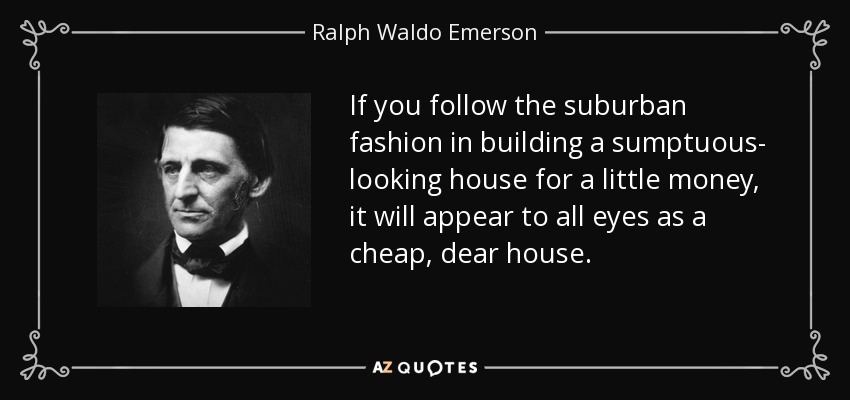 If you follow the suburban fashion in building a sumptuous- looking house for a little money, it will appear to all eyes as a cheap, dear house. - Ralph Waldo Emerson
